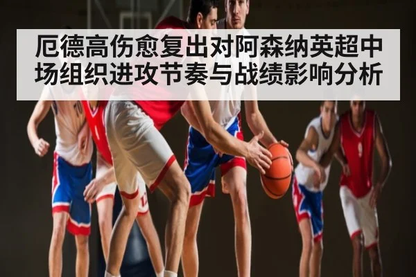 厄德高伤愈复出对阿森纳英超中场组织进攻节奏与战绩影响分析