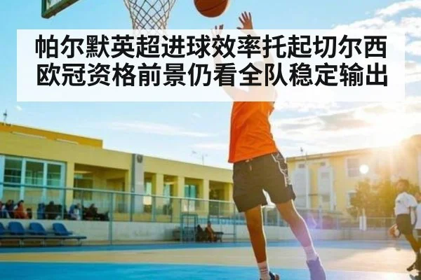 帕尔默英超进球效率托起切尔西 欧冠资格前景仍看全队稳定输出